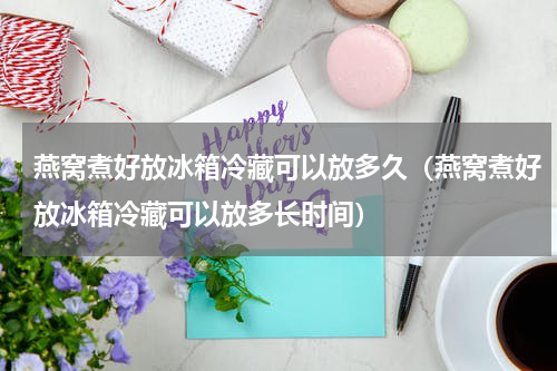 燕窝煮好放冰箱冷藏可以放多久（燕窝煮好放冰箱冷藏可以放多长时间）