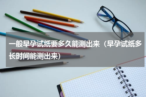 一般早孕试纸要多久能测出来（早孕试纸多长时间能测出来）