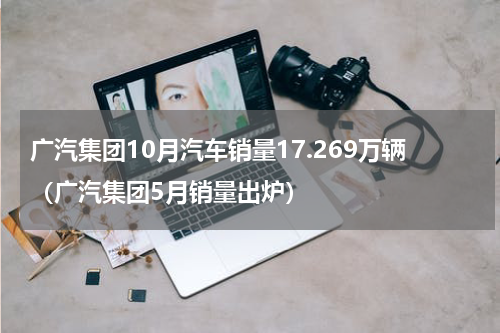 广汽集团10月汽车销量17.269万辆（广汽集团5月销量出炉）