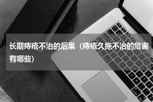 长期痔疮不治的后果（痔疮久拖不治的危害有哪些）