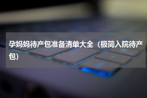 孕妈妈待产包准备清单大全（极简入院待产包）