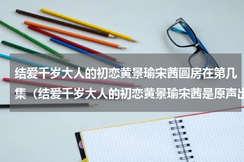结爱千岁大人的初恋黄景瑜宋茜圆房在第几集（结爱千岁大人的初恋黄景瑜宋茜是原声出演吗）