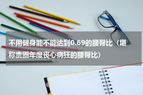 不用健身能不能达到0.69的腰臀比（堪称贵圈年度丧心病狂的腰臀比）
