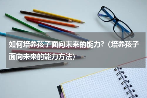 如何培养孩子面向未来的能力?（培养孩子面向未来的能力方法）