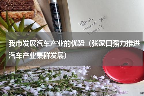 我市发展汽车产业的优势（张家口强力推进汽车产业集群发展）