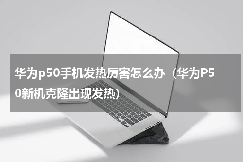 华为p50手机发热厉害怎么办（华为P50新机克隆出现发热）
