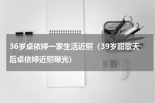 36岁卓依婷一家生活近照（39岁甜歌天后卓依婷近照曝光）