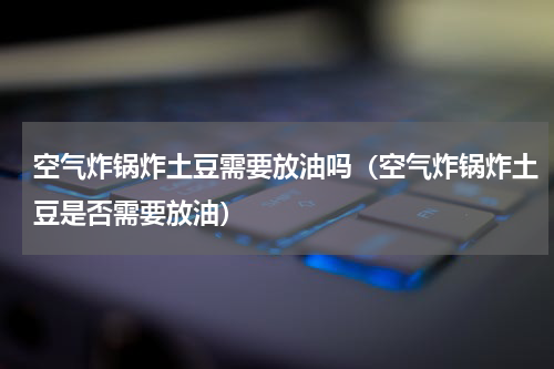 空气炸锅炸土豆需要放油吗（空气炸锅炸土豆是否需要放油）