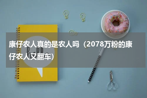 康仔农人真的是农人吗（2078万粉的康仔农人又翻车）