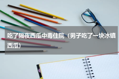 吃了隔夜西瓜中毒住院（男子吃了一块冰镇西瓜）
