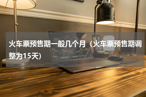 火车票预售期一般几个月（火车票预售期调整为15天）