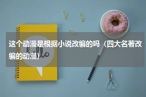 这个动漫是根据小说改编的吗（四大名著改编的动漫）