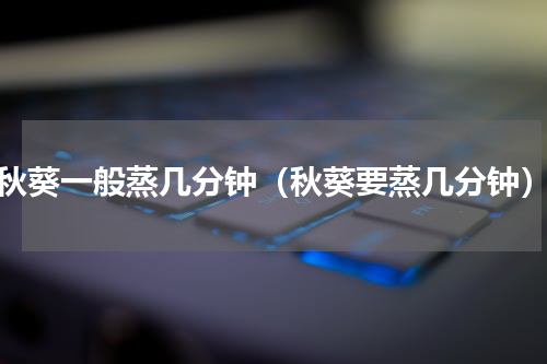 秋葵一般蒸几分钟（秋葵要蒸几分钟）