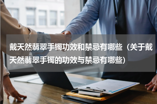 戴天然翡翠手镯功效和禁忌有哪些（关于戴天然翡翠手镯的功效与禁忌有哪些）