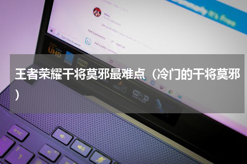 王者荣耀干将莫邪最难点（冷门的干将莫邪）