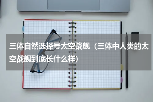 三体自然选择号太空战舰（三体中人类的太空战舰到底长什么样）