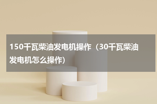 150千瓦柴油发电机操作（30千瓦柴油发电机怎么操作）