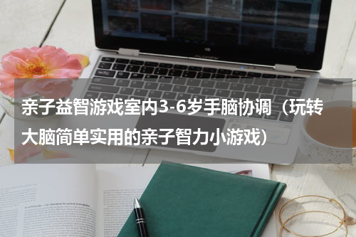 亲子益智游戏室内3-6岁手脑协调（玩转大脑简单实用的亲子智力小游戏）