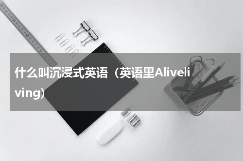 什么叫沉浸式英语（英语里Aliveliving）