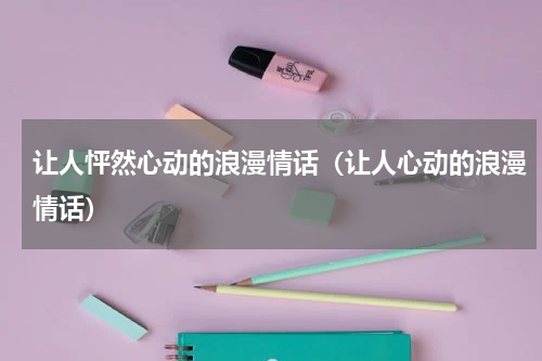让人怦然心动的浪漫情话（让人心动的浪漫情话）