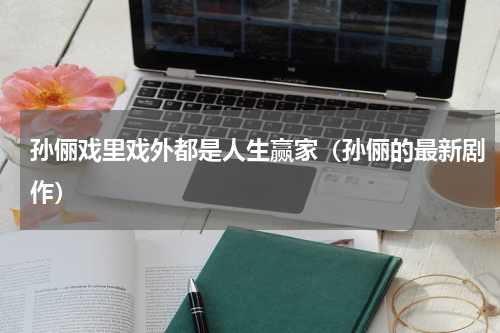 孙俪戏里戏外都是人生赢家（孙俪的最新剧作）
