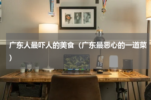 广东人最吓人的美食（广东最恶心的一道菜）