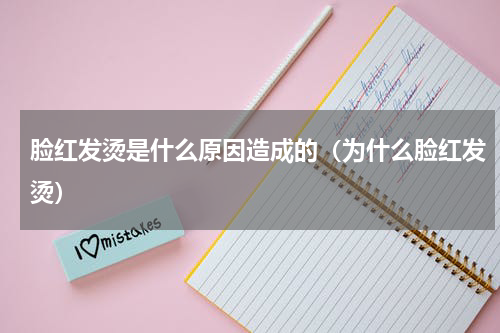 脸红发烫是什么原因造成的（为什么脸红发烫）