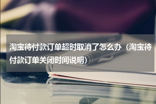 淘宝待付款订单超时取消了怎么办（淘宝待付款订单关闭时间说明）