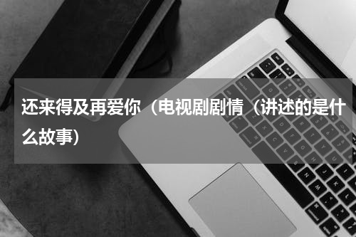 还来得及再爱你（电视剧剧情（讲述的是什么故事）