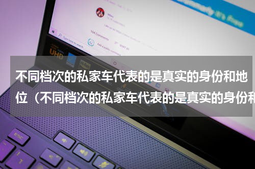 不同档次的私家车代表的是真实的身份和地位（不同档次的私家车代表的是真实的身份和地位）