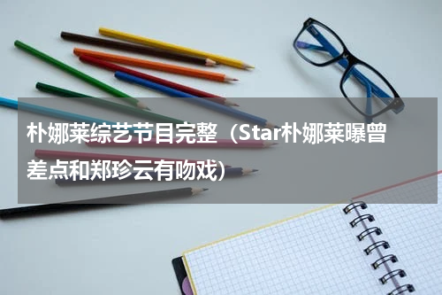 朴娜莱综艺节目完整（Star朴娜莱曝曾差点和郑珍云有吻戏）