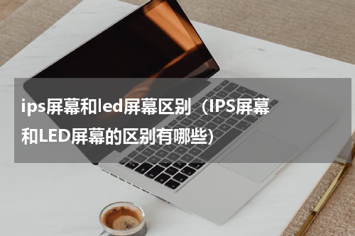ips屏幕和led屏幕区别（IPS屏幕和LED屏幕的区别有哪些）