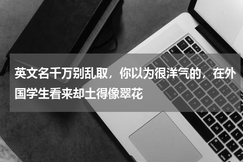 英文名千万别乱取，你以为很洋气的，在外国学生看来却土得像翠花