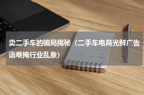 卖二手车的骗局揭秘（二手车电商光鲜广告语难掩行业乱象）