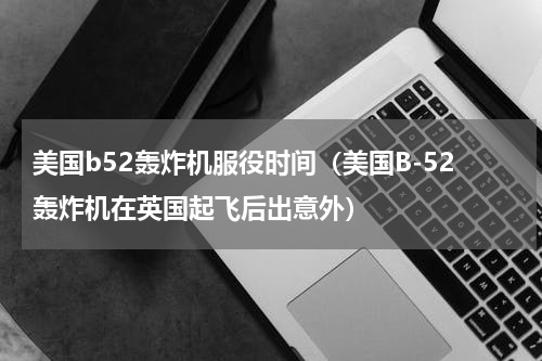 美国b52轰炸机服役时间（美国B-52轰炸机在英国起飞后出意外）