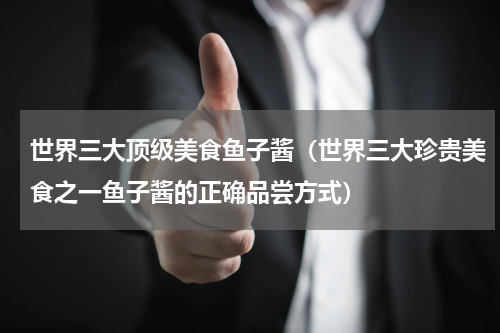 世界三大顶级美食鱼子酱（世界三大珍贵美食之一鱼子酱的正确品尝方式）