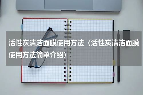 活性炭清洁面膜使用方法（活性炭清洁面膜使用方法简单介绍）