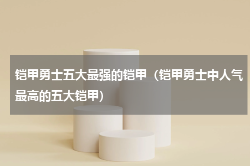 铠甲勇士五大最强的铠甲（铠甲勇士中人气最高的五大铠甲）