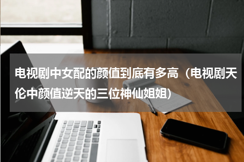 电视剧中女配的颜值到底有多高（电视剧天伦中颜值逆天的三位神仙姐姐）