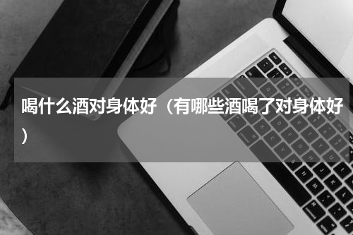 喝什么酒对身体好（有哪些酒喝了对身体好）