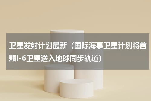 卫星发射计划最新（国际海事卫星计划将首颗I-6卫星送入地球同步轨道）