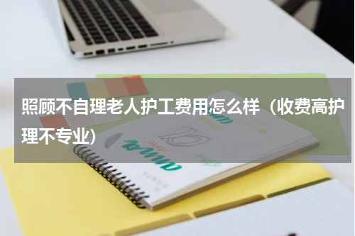 照顾不自理老人护工费用怎么样（收费高护理不专业）