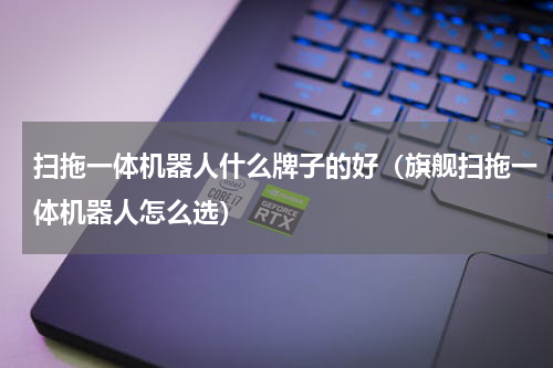 扫拖一体机器人什么牌子的好（旗舰扫拖一体机器人怎么选）