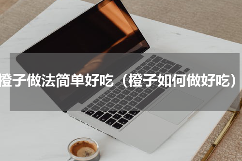 橙子做法简单好吃（橙子如何做好吃）