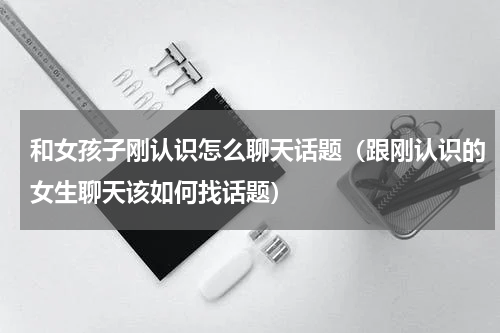 和女孩子刚认识怎么聊天话题（跟刚认识的女生聊天该如何找话题）