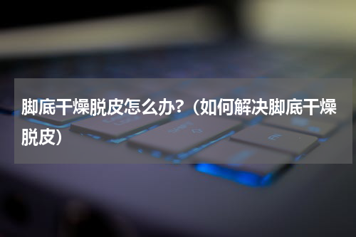 脚底干燥脱皮怎么办?（如何解决脚底干燥脱皮）