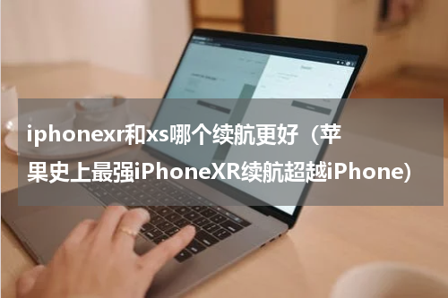 iphonexr和xs哪个续航更好（苹果史上最强iPhoneXR续航超越iPhone）