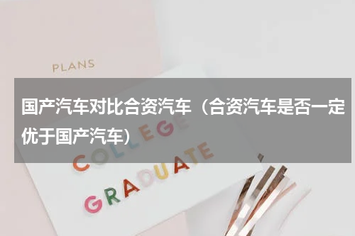 国产汽车对比合资汽车（合资汽车是否一定优于国产汽车）