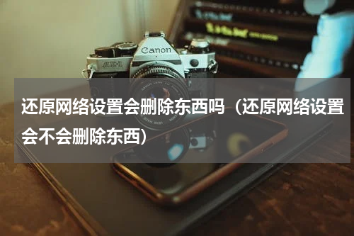 还原网络设置会删除东西吗（还原网络设置会不会删除东西）
