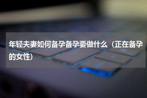 年轻夫妻如何备孕备孕要做什么（正在备孕的女性）